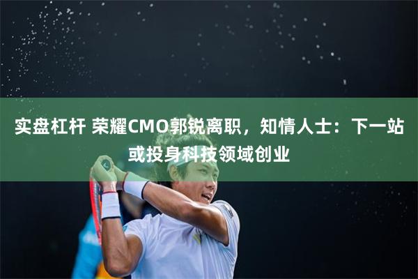 实盘杠杆 荣耀CMO郭锐离职，知情人士：下一站或投身科技领域创业