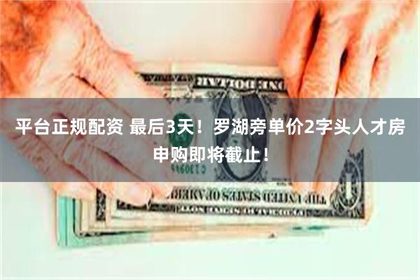 平台正规配资 最后3天！罗湖旁单价2字头人才房申购即将截止！