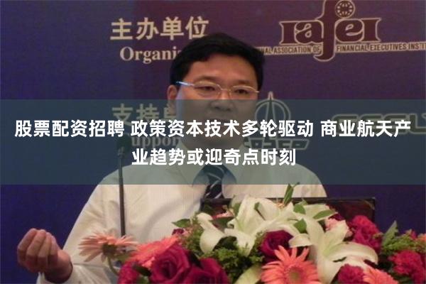 股票配资招聘 政策资本技术多轮驱动 商业航天产业趋势或迎奇点时刻