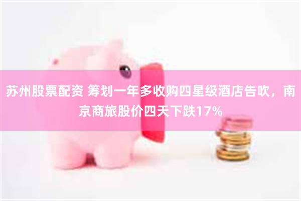 苏州股票配资 筹划一年多收购四星级酒店告吹，南京商旅股价四天下跌17%