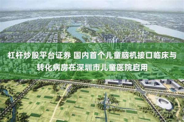 杠杆炒股平台证券 国内首个儿童脑机接口临床与转化病房在深圳市儿童医院启用