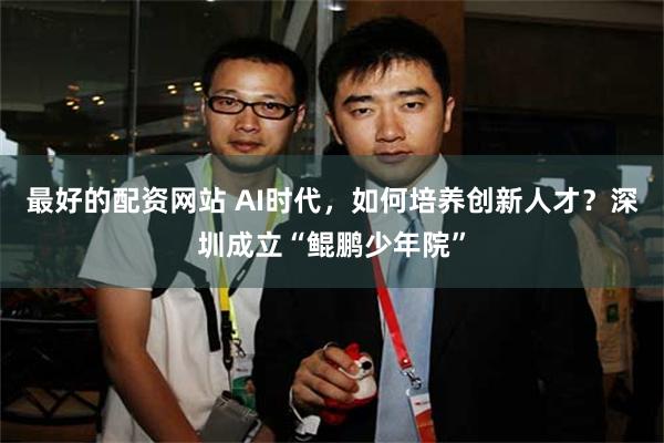 最好的配资网站 AI时代,如何培养创新人才?深圳成立“鲲鹏少年院”