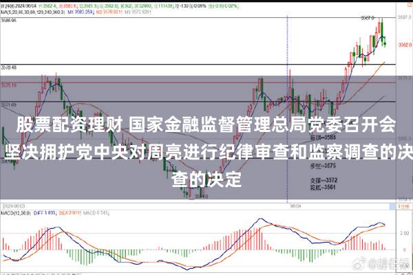 股票配资理财 国家金融监督管理总局党委召开会议 坚决拥护党中央对周亮进行纪律审查和监察调查的决定
