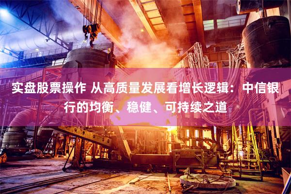 实盘股票操作 从高质量发展看增长逻辑：中信银行的均衡、稳健、可持续之道