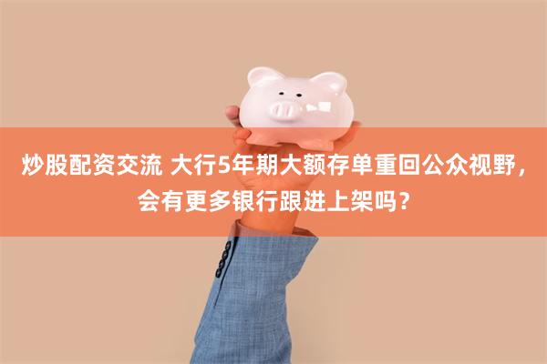 炒股配资交流 大行5年期大额存单重回公众视野，会有更多银行跟进上架吗？