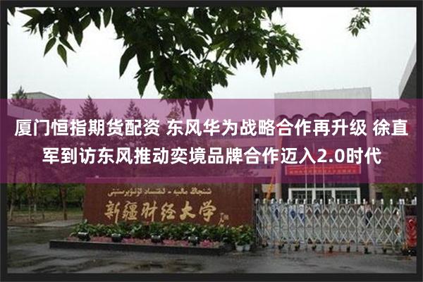 厦门恒指期货配资 东风华为战略合作再升级 徐直军到访东风推动奕境品牌合作迈入2.0时代
