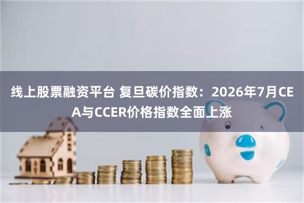 线上股票融资平台 复旦碳价指数：2026年7月CEA与CCER价格指数全面上涨