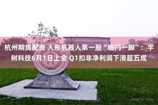 杭州期货配资 人形机器人第一股“临门一脚”：宇树科技6月1日上会 Q1扣非净利润下滑超五成