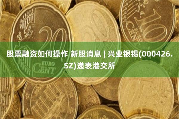 股票融资如何操作 新股消息 | 兴业银锡(000426.SZ)递表港交所