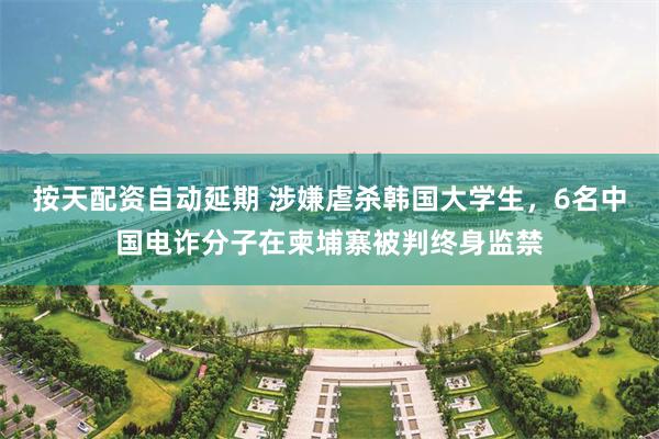 按天配资自动延期 涉嫌虐杀韩国大学生，6名中国电诈分子在柬埔寨被判终身监禁