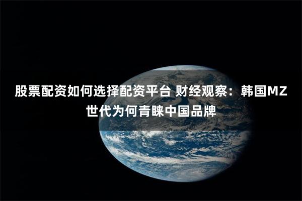 股票配资如何选择配资平台 财经观察：韩国MZ世代为何青睐中国品牌