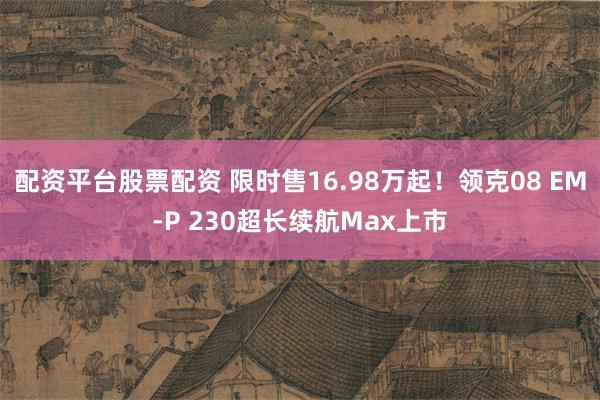 配资平台股票配资 限时售16.98万起！领克08 EM-P 230超长续航Max上市