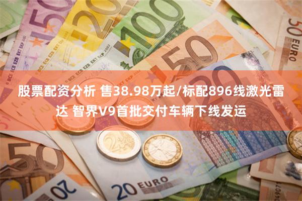 股票配资分析 售38.98万起/标配896线激光雷达 智界V9首批交付车辆下线发运