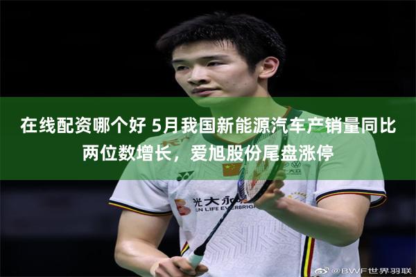 在线配资哪个好 5月我国新能源汽车产销量同比两位数增长，爱旭股份尾盘涨停