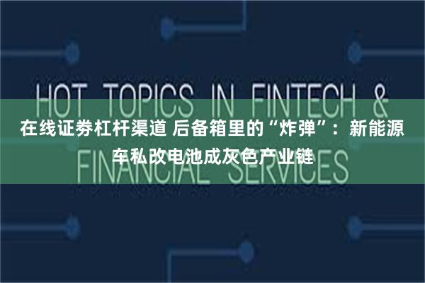 在线证劵杠杆渠道 后备箱里的“炸弹”：新能源车私改电池成灰色产业链