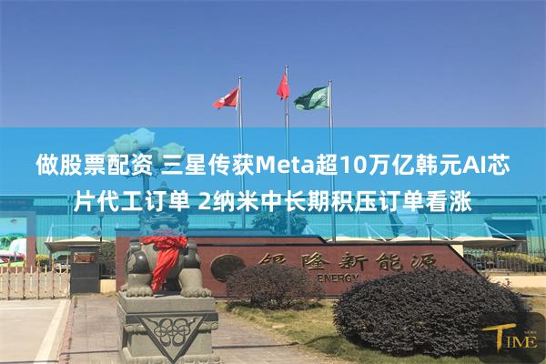 做股票配资 三星传获Meta超10万亿韩元AI芯片代工订单 2纳米中长期积压订单看涨