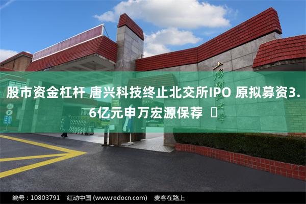 股市资金杠杆 唐兴科技终止北交所IPO 原拟募资3.6亿元申万宏源保荐  ​