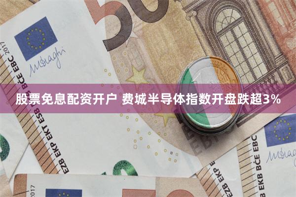 股票免息配资开户 费城半导体指数开盘跌超3%