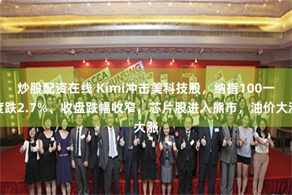 炒股配资在线 Kimi冲击美科技股，纳指100一度跌2.7%、收盘跌幅收窄，芯片股进入熊市，油价大涨