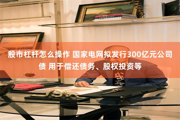 股市杠杆怎么操作 国家电网拟发行300亿元公司债 用于偿还债务、股权投资等