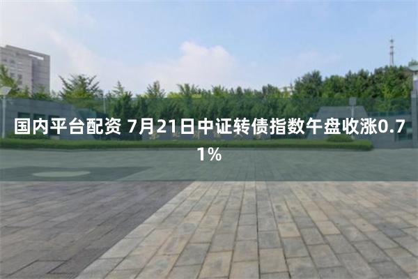 国内平台配资 7月21日中证转债指数午盘收涨0.71%