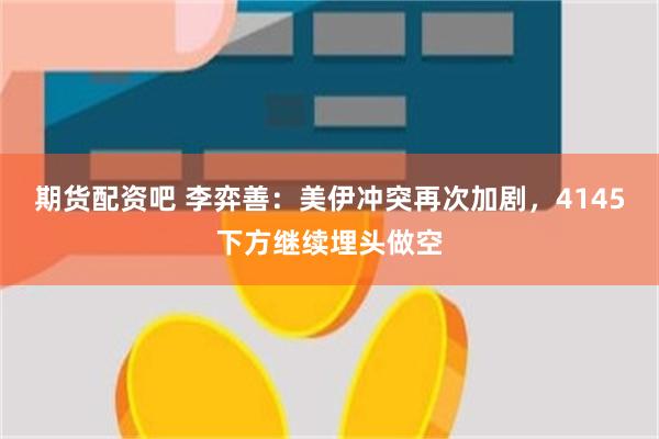 期货配资吧 李弈善：美伊冲突再次加剧，4145下方继续埋头做空