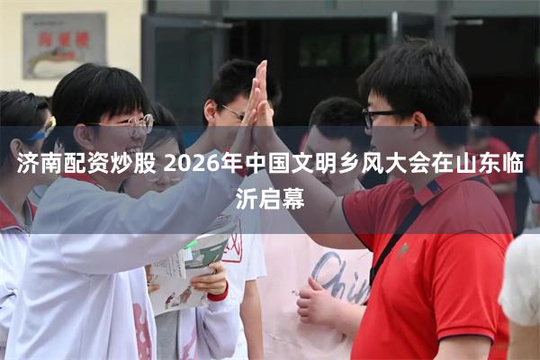 济南配资炒股 2026年中国文明乡风大会在山东临沂启幕