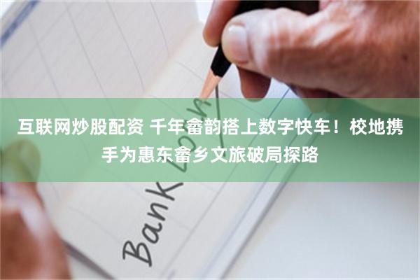 互联网炒股配资 千年畲韵搭上数字快车！校地携手为惠东畲乡文旅破局探路