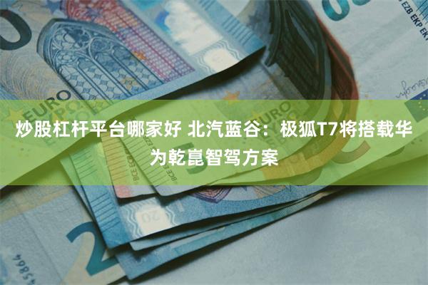 炒股杠杆平台哪家好 北汽蓝谷：极狐T7将搭载华为乾崑智驾方案