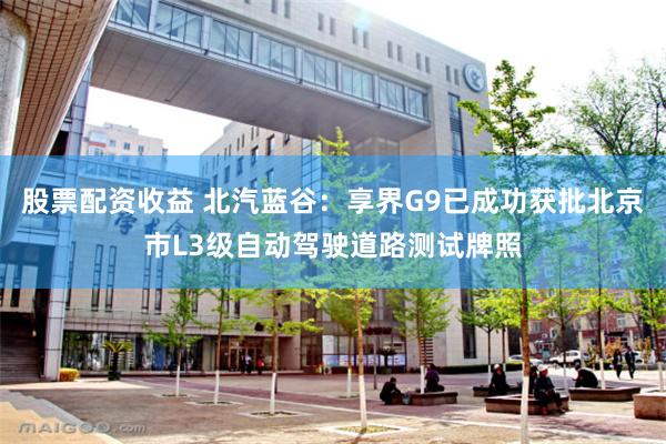 股票配资收益 北汽蓝谷:享界G9已成功获批北京市L3级自动驾驶道路测试牌照