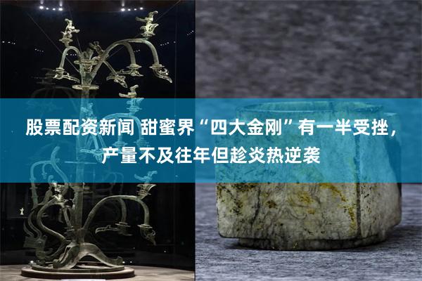 股票配资新闻 甜蜜界“四大金刚”有一半受挫，产量不及往年但趁炎热逆袭