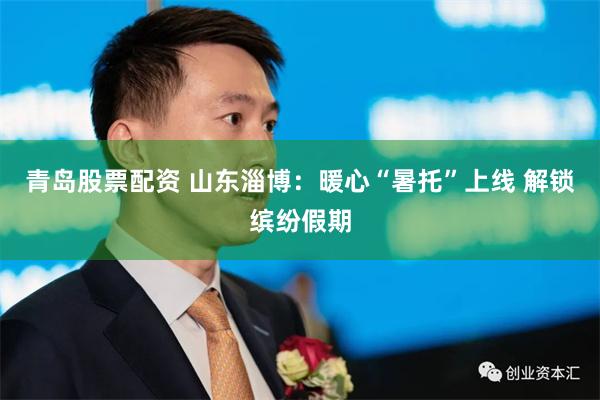 青岛股票配资 山东淄博：暖心“暑托”上线 解锁缤纷假期