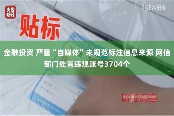 金融投资 严管“自媒体”未规范标注信息来源 网信部门处置违规账号3704个