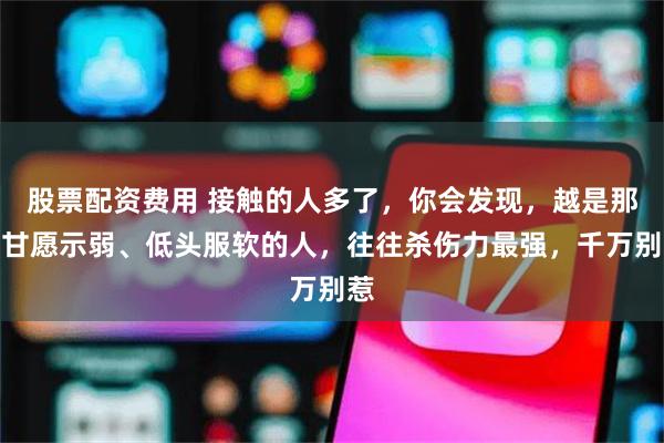 股票配资费用 接触的人多了,你会发现,越是那些甘愿示弱、低头服软的人,往往杀伤力最强,千万别惹