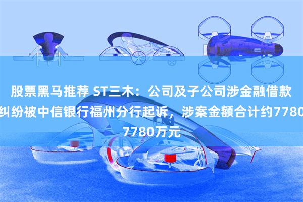 股票黑马推荐 ST三木：公司及子公司涉金融借款合同纠纷被中信银行福州分行起诉，涉案金额合计约7780万元