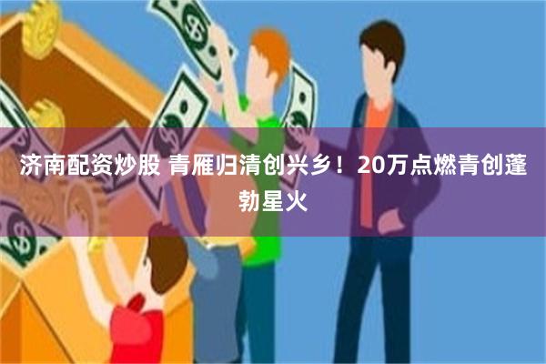 济南配资炒股 青雁归清创兴乡！20万点燃青创蓬勃星火