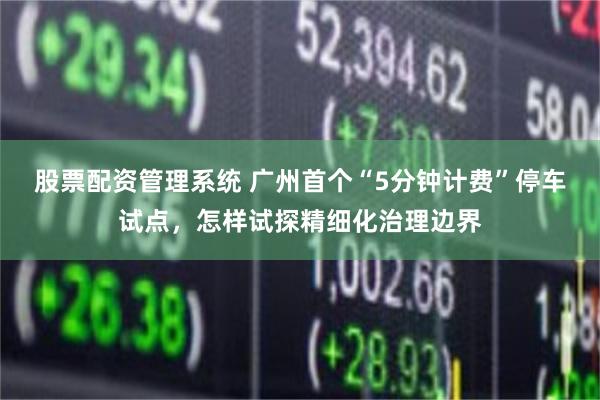股票配资管理系统 广州首个“5分钟计费”停车试点，怎样试探精细化治理边界