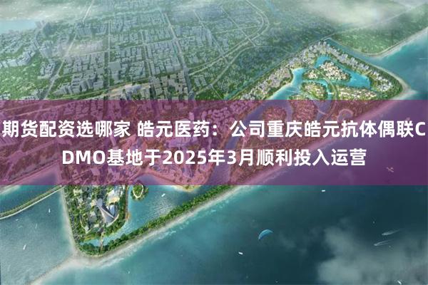 期货配资选哪家 皓元医药：公司重庆皓元抗体偶联CDMO基地于2025年3月顺利投入运营
