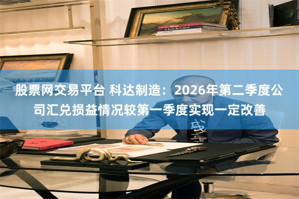 股票网交易平台 科达制造：2026年第二季度公司汇兑损益情况较第一季度实现一定改善