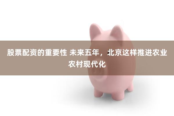 股票配资的重要性 未来五年，北京这样推进农业农村现代化