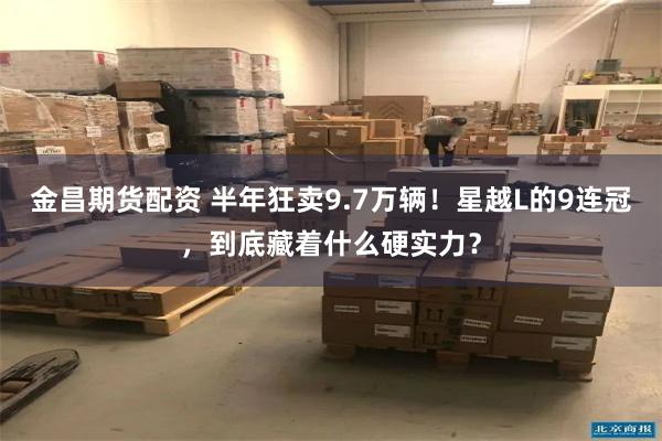 金昌期货配资 半年狂卖9.7万辆！星越L的9连冠，到底藏着什么硬实力？