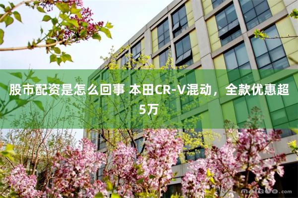 股市配资是怎么回事 本田CR-V混动，全款优惠超5万