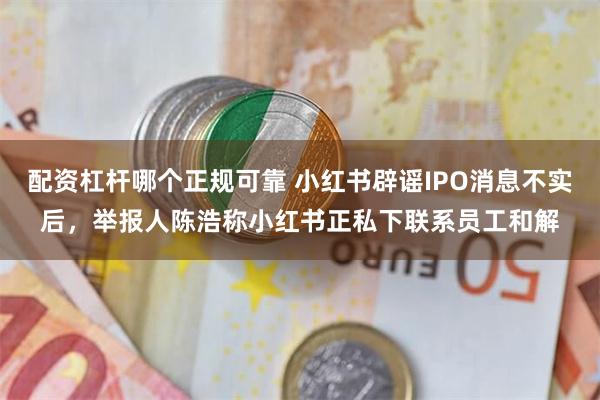 配资杠杆哪个正规可靠 小红书辟谣IPO消息不实后，举报人陈浩称小红书正私下联系员工和解