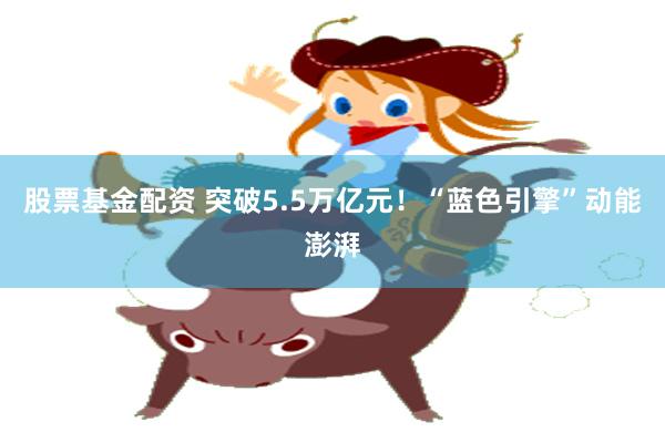 股票基金配资 突破5.5万亿元！“蓝色引擎”动能澎湃