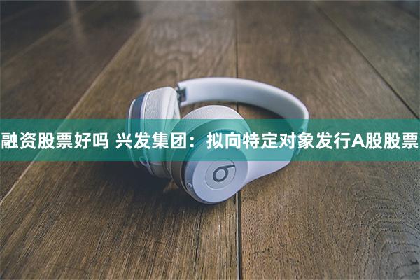 融资股票好吗 兴发集团：拟向特定对象发行A股股票