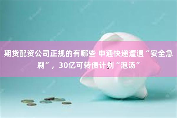 期货配资公司正规的有哪些 申通快递遭遇“安全急刹”，30亿可转债计划“泡汤”