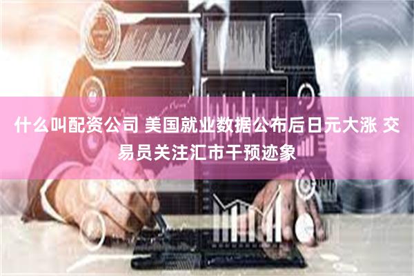 什么叫配资公司 美国就业数据公布后日元大涨 交易员关注汇市干预迹象