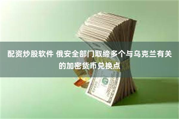 配资炒股软件 俄安全部门取缔多个与乌克兰有关的加密货币兑换点