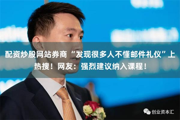 配资炒股网站券商 “发现很多人不懂邮件礼仪”上热搜！网友：强烈建议纳入课程！