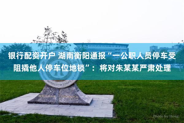 银行配资开户 湖南衡阳通报“一公职人员停车受阻撬他人停车位地锁”：将对朱某某严肃处理